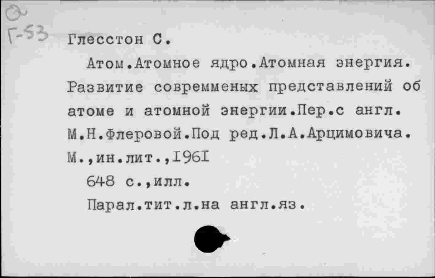 ﻿Глесстон 0.
Атом.Атомное ядро.Атомная энергия. Развитие совремменых представлений об атоме и атомной энергии.Пер.с англ. М.Н.Флеровой.Под ред.Л.А.Арцимовича. М.,ин.лит.,1961
648 с.,илл.
Парал.тит.л.на англ.яз.